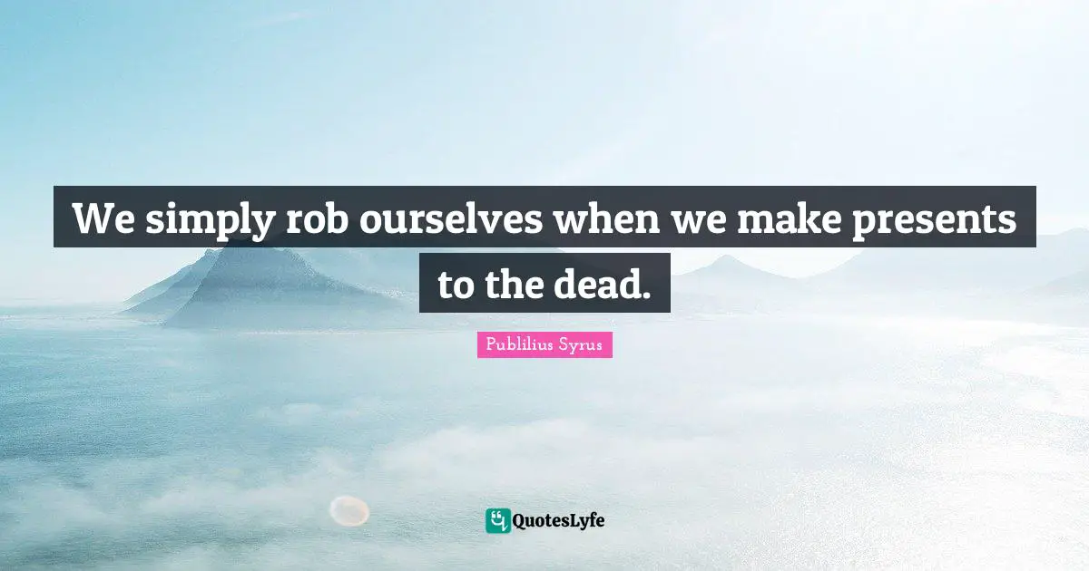 We simply rob ourselves when we make presents to the dead.