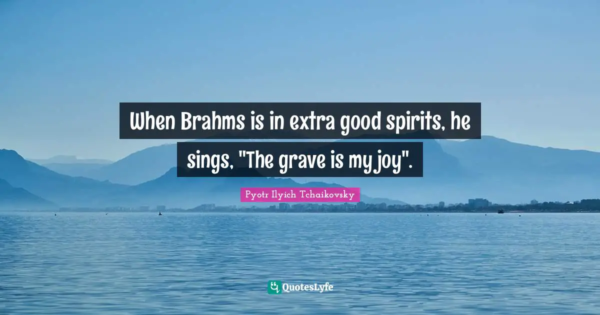 When Brahms is in extra good spirits, he sings, "The grave is my joy".