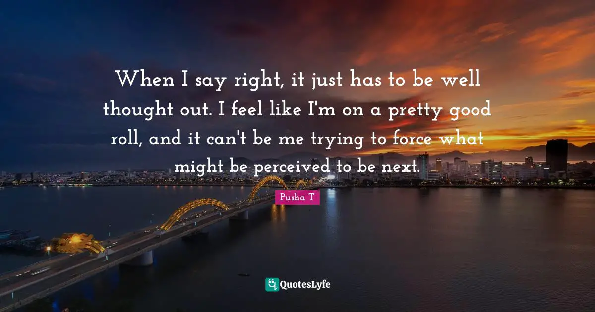 When I say right, it just has to be well thought out. I feel like I'm on a pretty good roll, and it can't be me trying to force what might be perceived to be next.