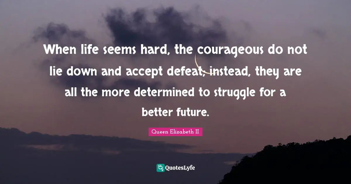 Queen Elizabeth II Quotes: When life seems hard, the courageous do not lie down and accept defeat; instead, they are all the more determined to struggle for a better future.