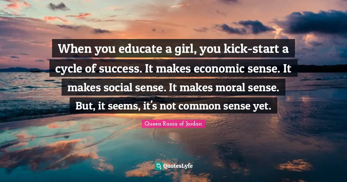 Queen Rania Of Jordan Quotes: "When you educate a girl, you kick-start a cycle of success. It makes economic sense. It makes social sense. It makes moral sense. But, it seems, it's not common sense yet."