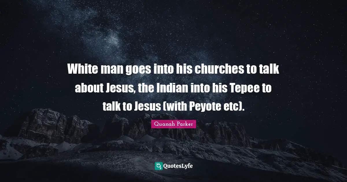 White Quotes: "White man goes into his churches to talk about Jesus, the Indian into his Tepee to talk to Jesus (with Peyote etc)."