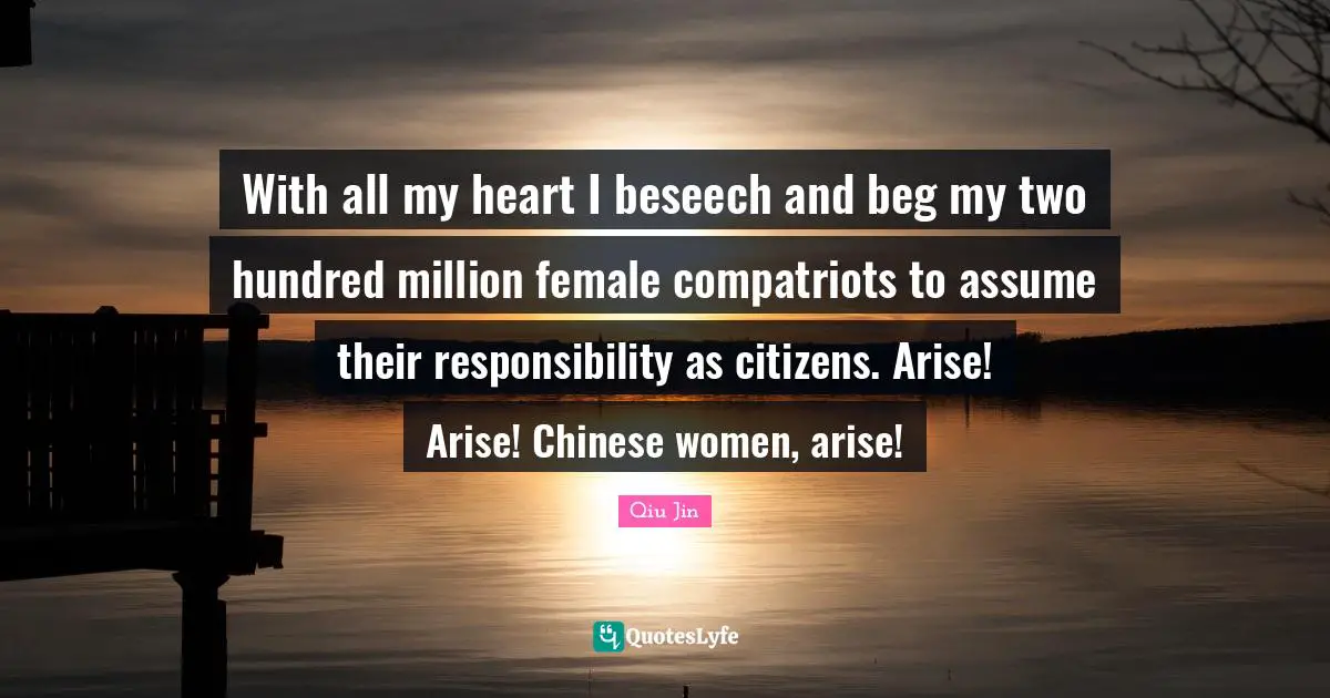 With all my heart I beseech and beg my two hundred million female compatriots to assume their responsibility as citizens. Arise! Arise! Chinese women, arise!