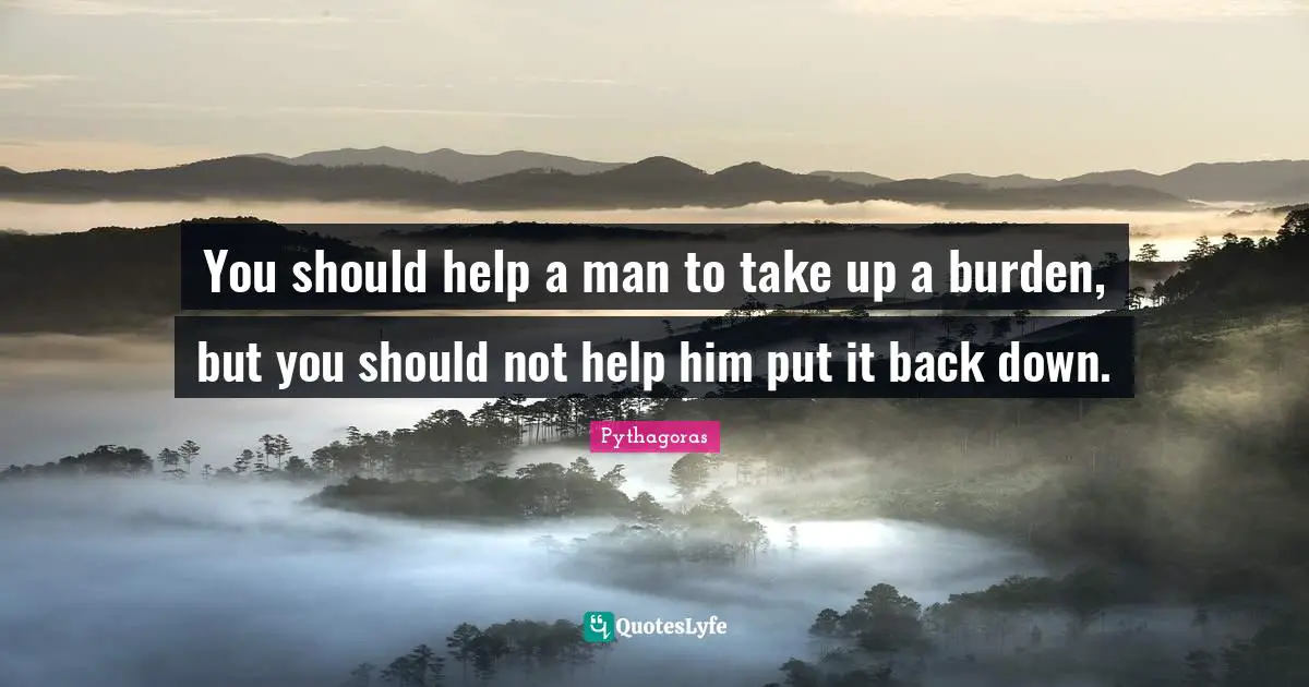 You should help a man to take up a burden, but you should not help him put it back down.