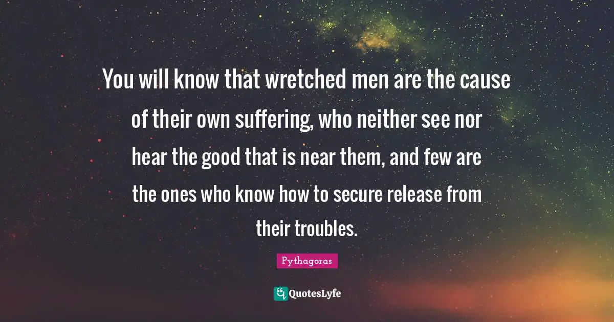 You will know that wretched men are the cause of their own suffering, who neither see nor hear the good that is near them, and few are the ones who know how to secure release from their troubles.