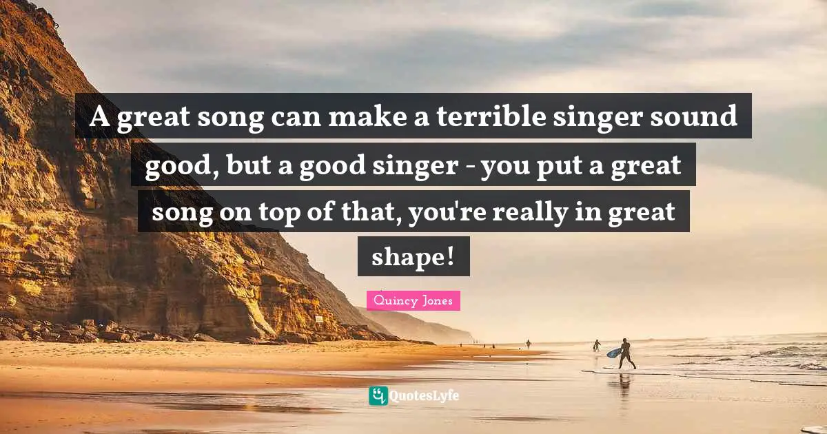 A great song can make a terrible singer sound good, but a good singer - you put a great song on top of that, you're really in great shape!
