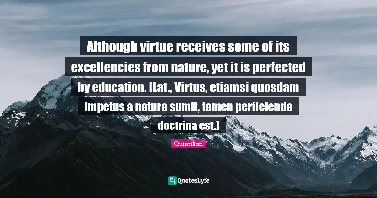 Although virtue receives some of its excellencies from nature, yet it is perfected by education. [Lat., Virtus, etiamsi quosdam impetus a natura sumit, tamen perficienda doctrina est.]