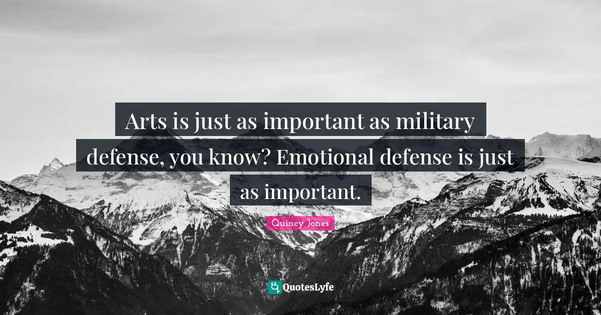 Arts is just as important as military defense, you know? Emotional defense is just as important.