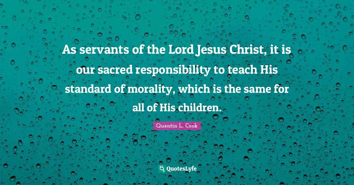 Quentin L. Cook Quotes: "As servants of the Lord Jesus Christ, it is our sacred responsibility to teach His standard of morality, which is the same for all of His children."