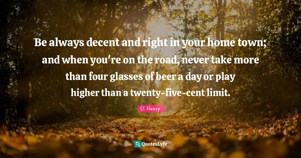 Be always decent and right in your home town; and when you're on the road, never take more than four glasses of beer a day or play higher than a twenty-five-cent limit.