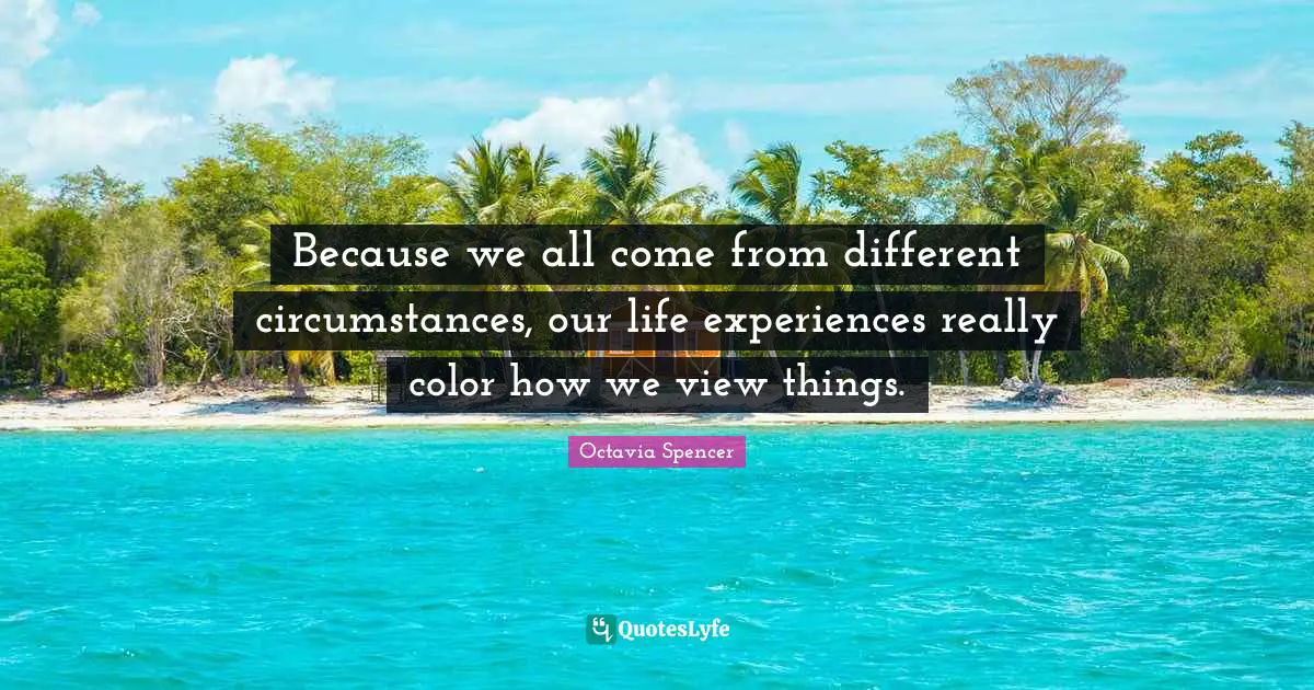Because we all come from different circumstances, our life experiences really color how we view things.