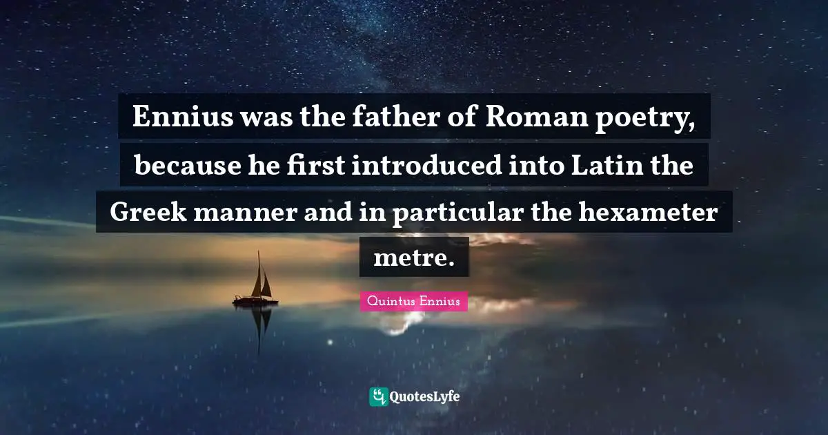 Ennius was the father of Roman poetry, because he first introduced into Latin the Greek manner and in particular the hexameter metre.