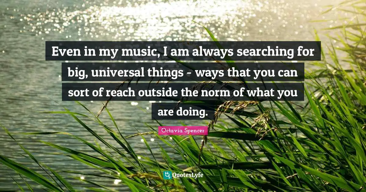 Even in my music, I am always searching for big, universal things - ways that you can sort of reach outside the norm of what you are doing.