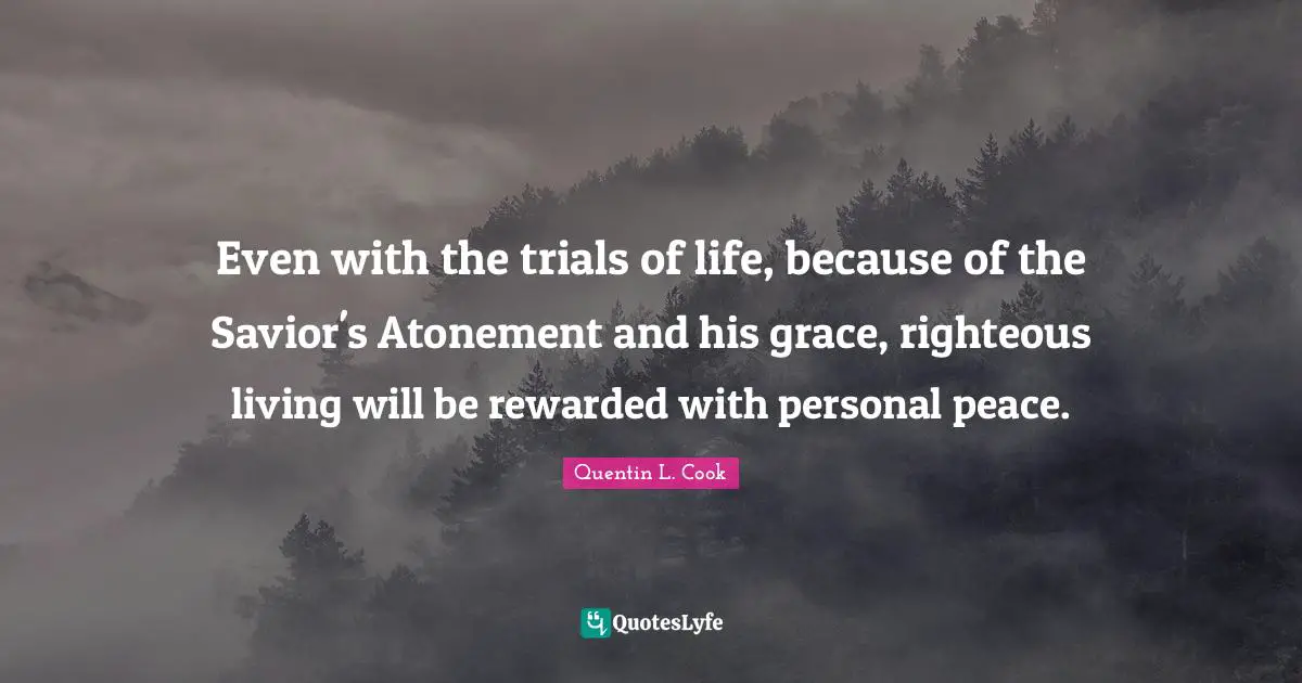 Quentin L. Cook Quotes: "Even with the trials of life, because of the Savior's Atonement and his grace, righteous living will be rewarded with personal peace."