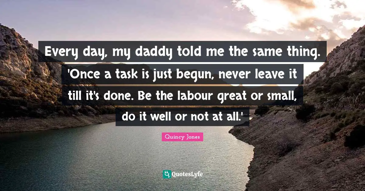 Every day, my daddy told me the same thing. 'Once a task is just begun, never leave it till it's done. Be the labour great or small, do it well or not at all.'