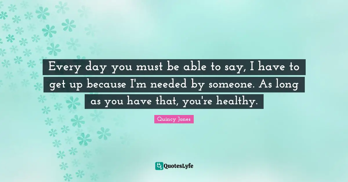 Every day you must be able to say, I have to get up because I'm needed by someone. As long as you have that, you're healthy.