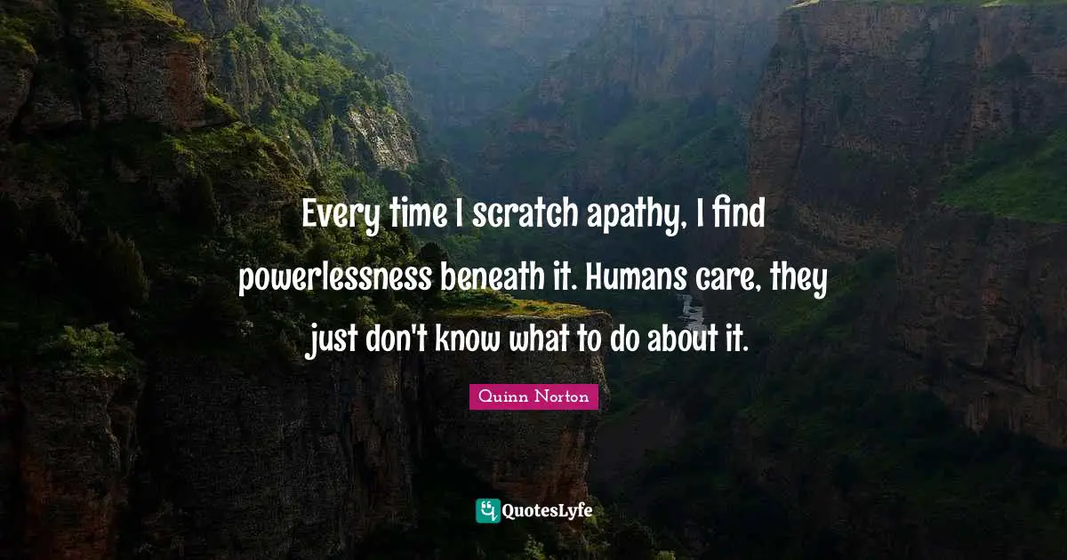 Every time I scratch apathy, I find powerlessness beneath it. Humans care, they just don't know what to do about it.