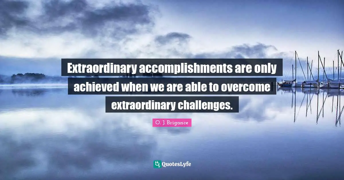 Extraordinary accomplishments are only achieved when we are able to overcome extraordinary challenges.