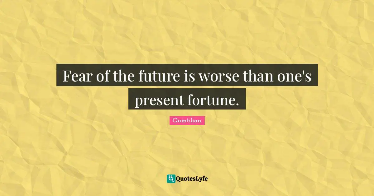 Fear of the future is worse than one's present fortune.