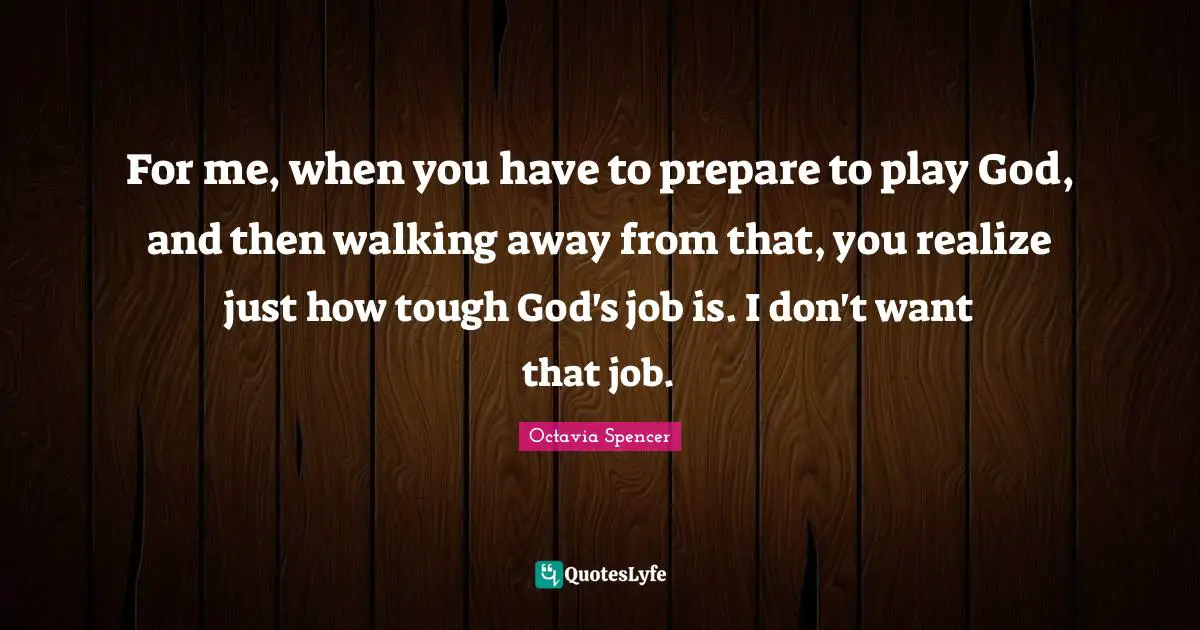 For me, when you have to prepare to play God, and then walking away from that, you realize just how tough God's job is. I don't want that job.