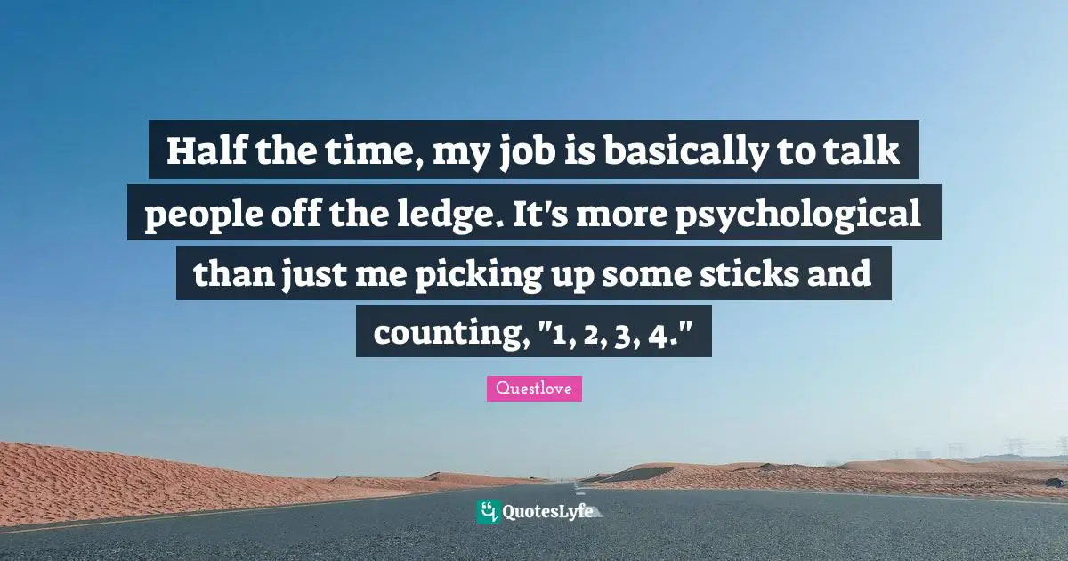 Half the time, my job is basically to talk people off the ledge. It's more psychological than just me picking up some sticks and counting, "1, 2, 3, 4."