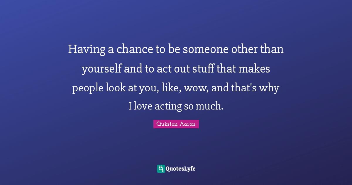 Having a chance to be someone other than yourself and to act out stuff that makes people look at you, like, wow, and that's why I love acting so much.