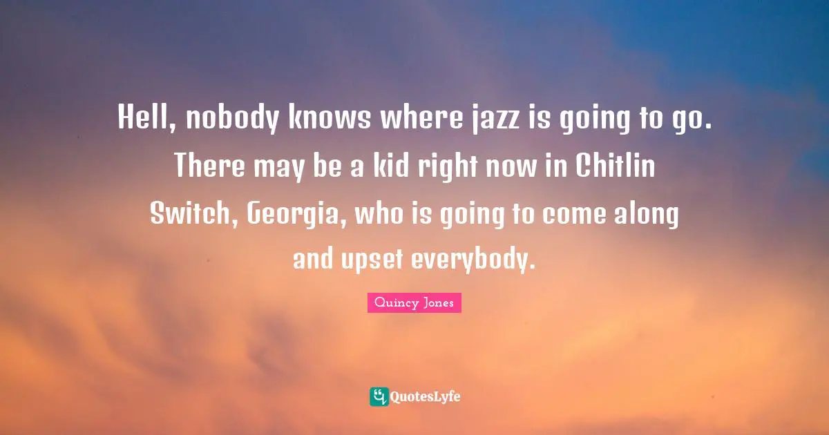 Hell, nobody knows where jazz is going to go. There may be a kid right now in Chitlin Switch, Georgia, who is going to come along and upset everybody.