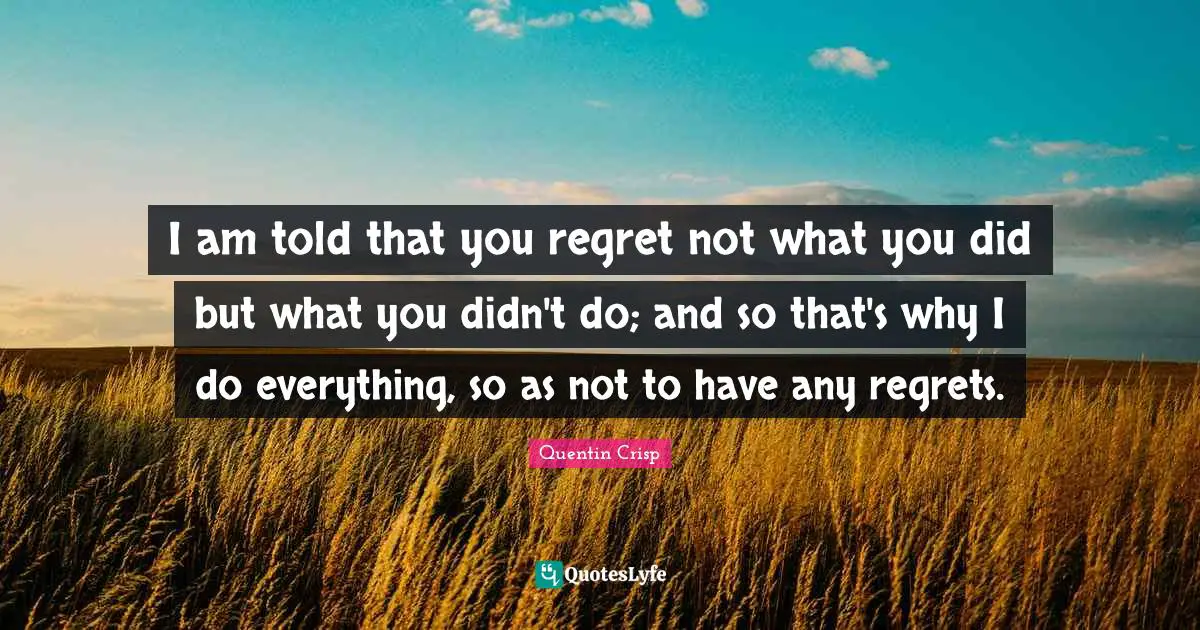 I am told that you regret not what you did but what you didn't do; and so that's why I do everything, so as not to have any regrets.