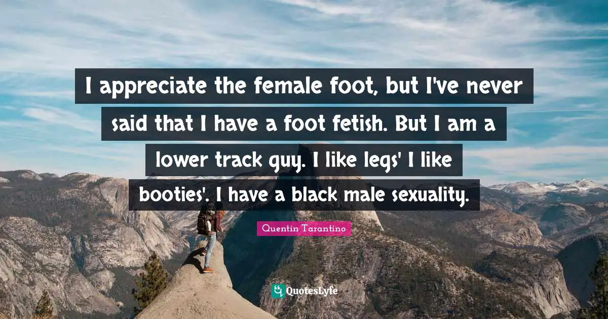 Quentin Tarantino Quotes: "I appreciate the female foot, but I've never said that I have a foot fetish. But I am a lower track guy. I like legs' I like booties'. I have a black male sexuality."