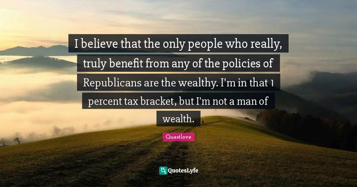 I believe that the only people who really, truly benefit from any of the policies of Republicans are the wealthy. I'm in that 1 percent tax bracket, but I'm not a man of wealth.