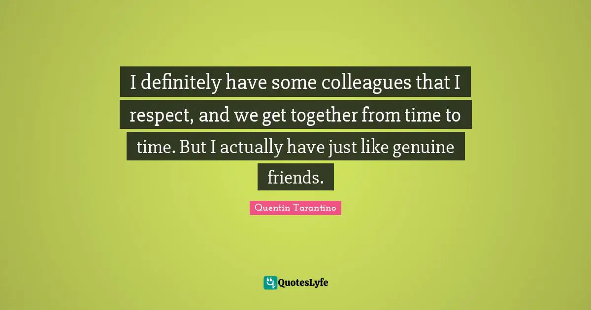 I definitely have some colleagues that I respect, and we get together from time to time. But I actually have just like genuine friends.