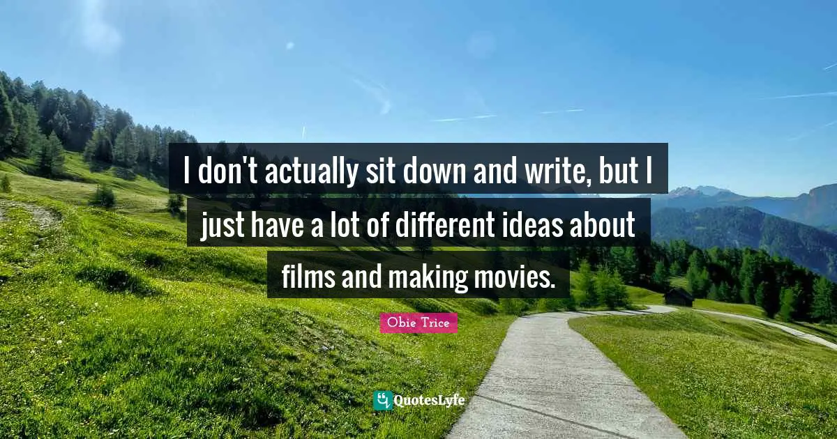 I don't actually sit down and write, but I just have a lot of different ideas about films and making movies.