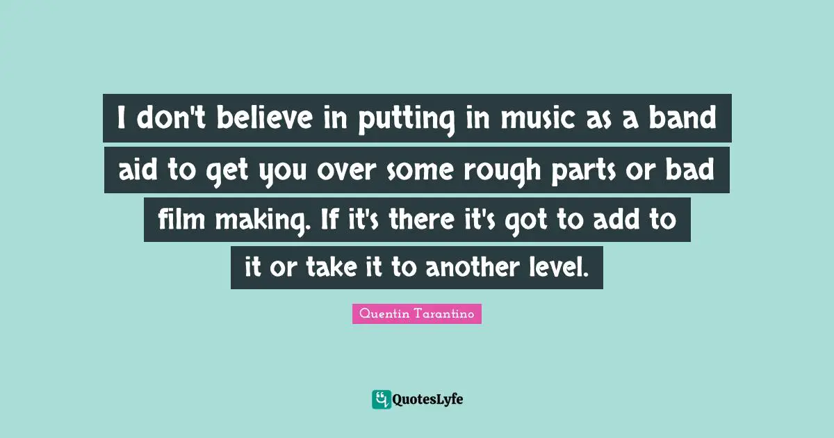 Quentin Tarantino Quotes: "I don't believe in putting in music as a band aid to get you over some rough parts or bad film making. If it's there it's got to add to it or take it to another level."