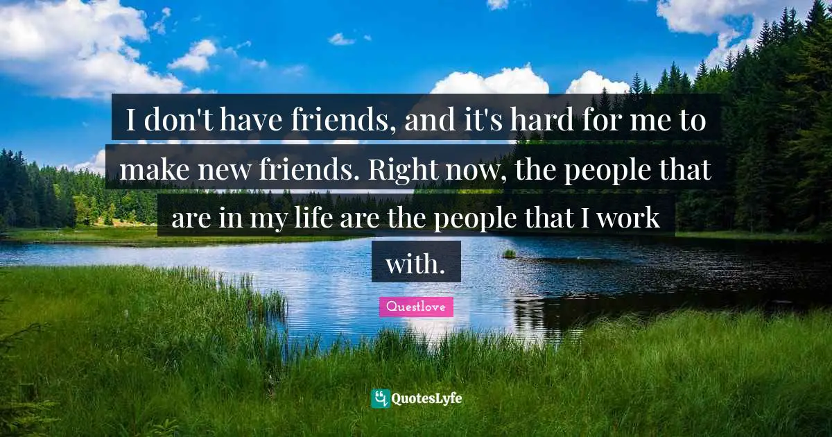 I don't have friends, and it's hard for me to make new friends. Right now, the people that are in my life are the people that I work with.