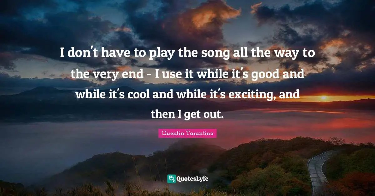 I don't have to play the song all the way to the very end - I use it while it's good and while it's cool and while it's exciting, and then I get out.