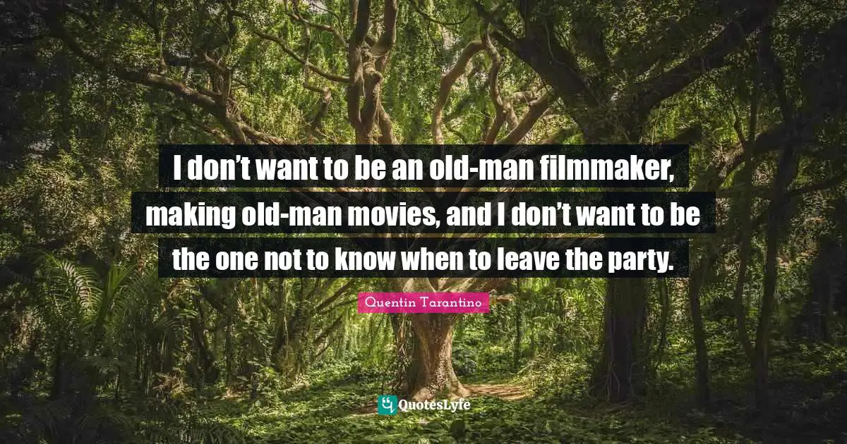 I don’t want to be an old-man filmmaker, making old-man movies, and I don’t want to be the one not to know when to leave the party.
