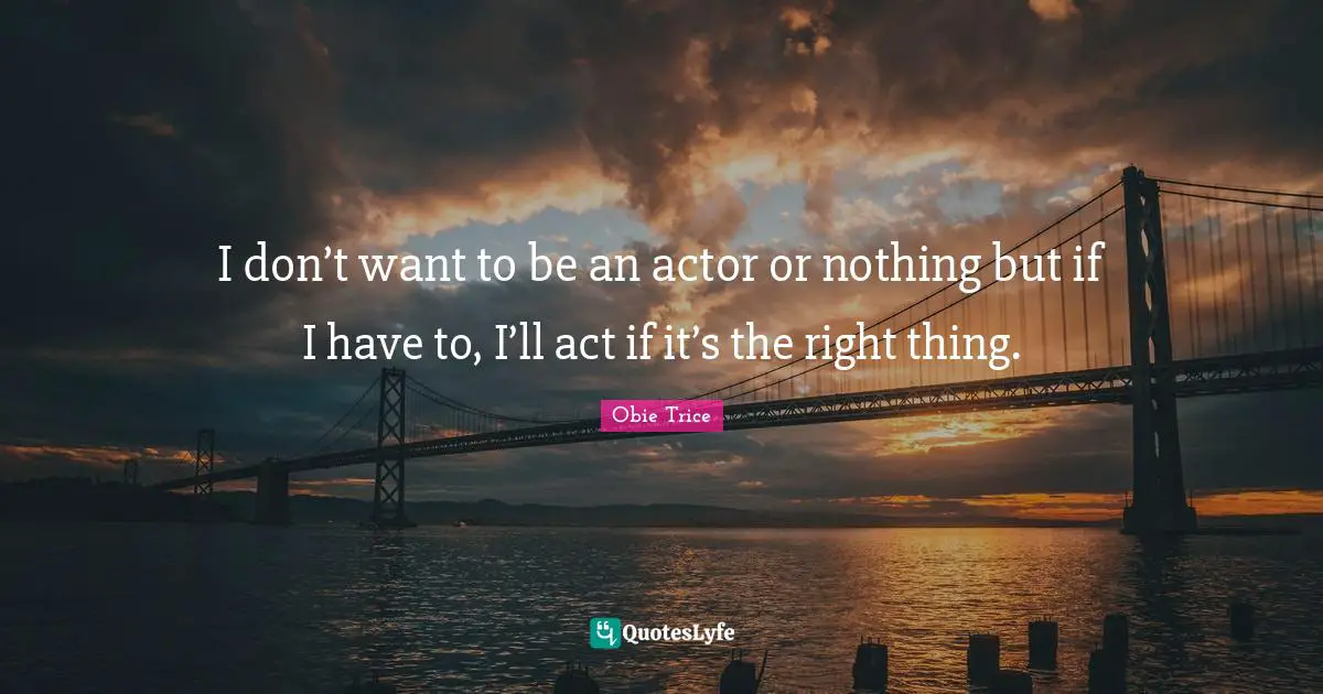 I don’t want to be an actor or nothing but if I have to, I’ll act if it’s the right thing.