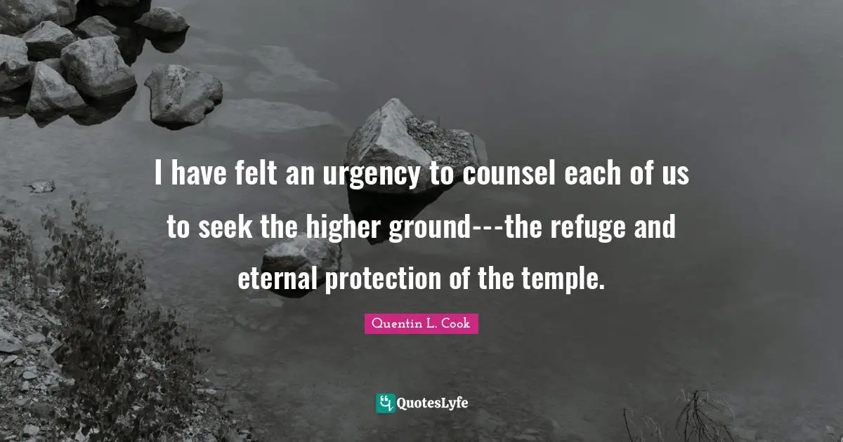 Quentin L. Cook Quotes: "I have felt an urgency to counsel each of us to seek the higher ground---the refuge and eternal protection of the temple."