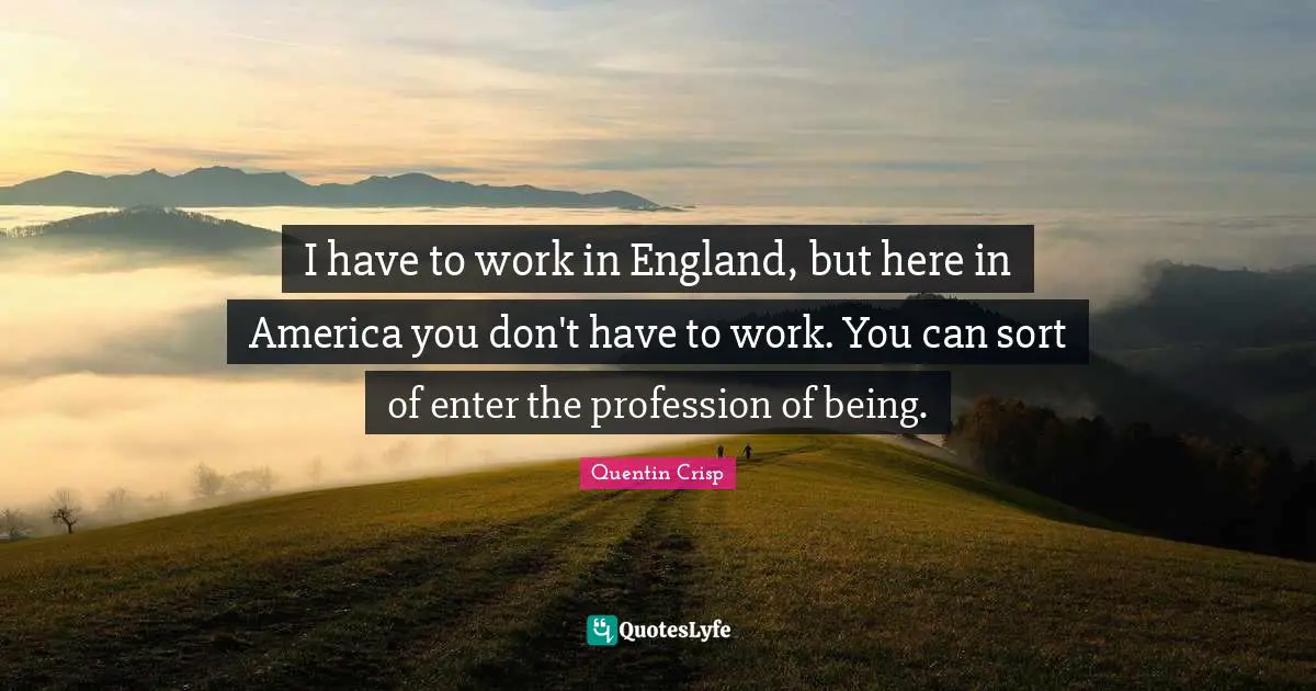 I have to work in England, but here in America you don't have to work. You can sort of enter the profession of being.
