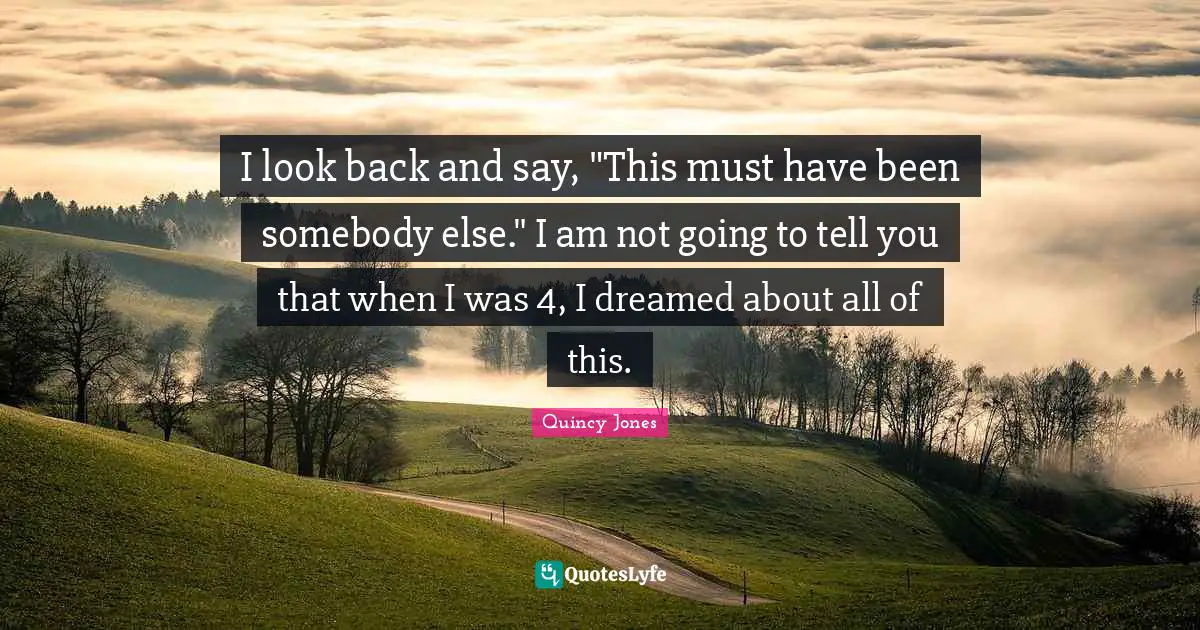 I look back and say, "This must have been somebody else." I am not going to tell you that when I was 4, I dreamed about all of this.
