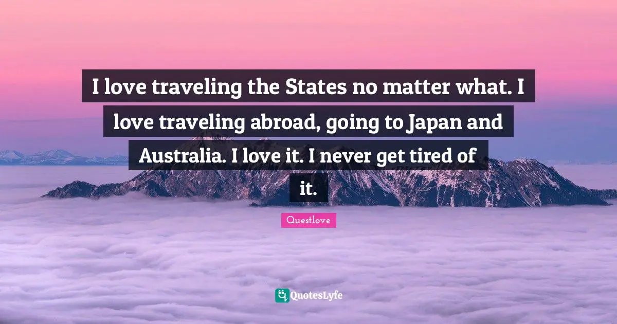 I love traveling the States no matter what. I love traveling abroad, going to Japan and Australia. I love it. I never get tired of it.