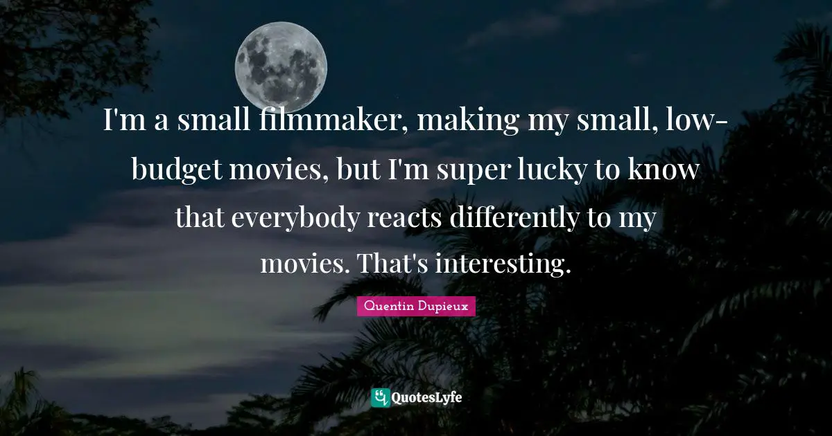 I'm a small filmmaker, making my small, low-budget movies, but I'm super lucky to know that everybody reacts differently to my movies. That's interesting.