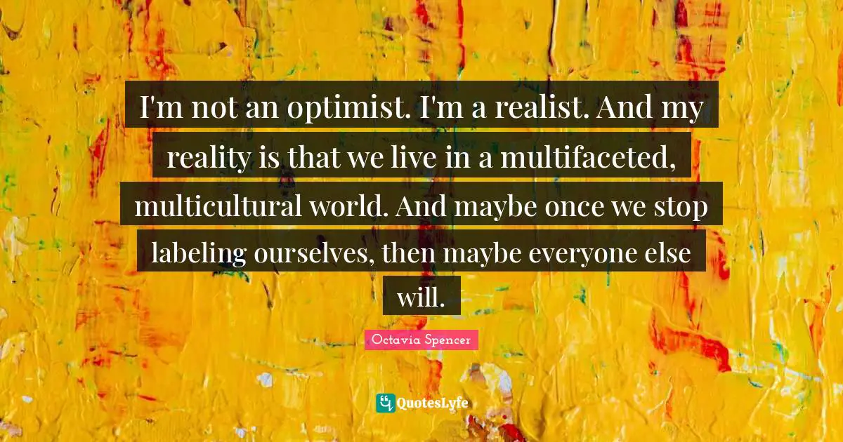I'm not an optimist. I'm a realist. And my reality is that we live in a multifaceted, multicultural world. And maybe once we stop labeling ourselves, then maybe everyone else will.