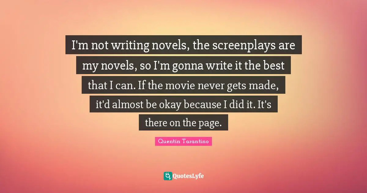 I'm not writing novels, the screenplays are my novels, so I'm gonna write it the best that I can. If the movie never gets made, it'd almost be okay because I did it. It's there on the page.