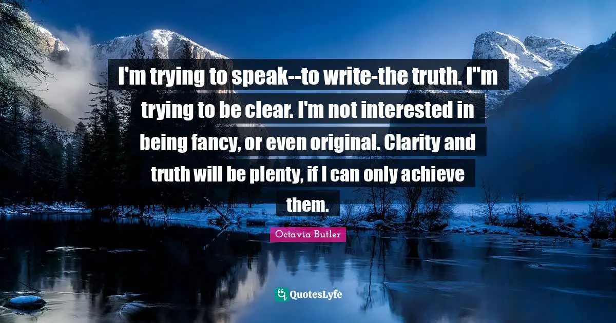I'm trying to speak--to write-the truth. I"m trying to be clear. I'm not interested in being fancy, or even original. Clarity and truth will be plenty, if I can only achieve them.