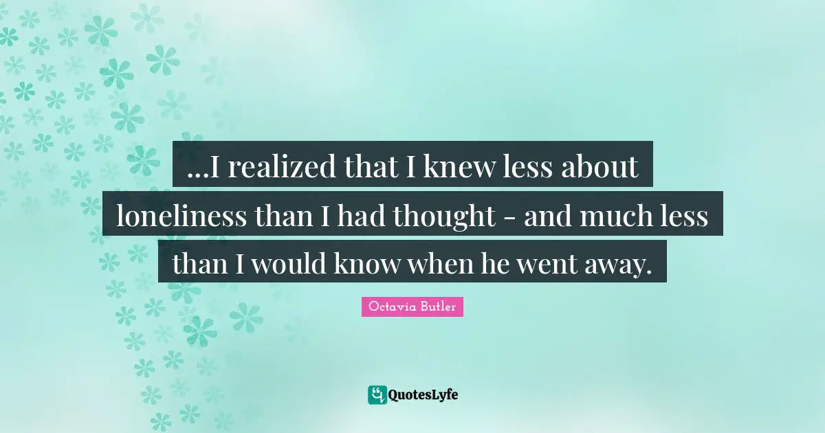 ...I realized that I knew less about loneliness than I had thought - and much less than I would know when he went away.