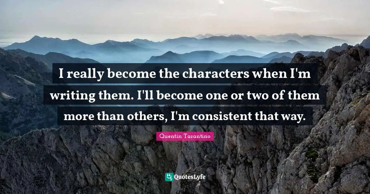I really become the characters when I'm writing them. I'll become one or two of them more than others, I'm consistent that way.