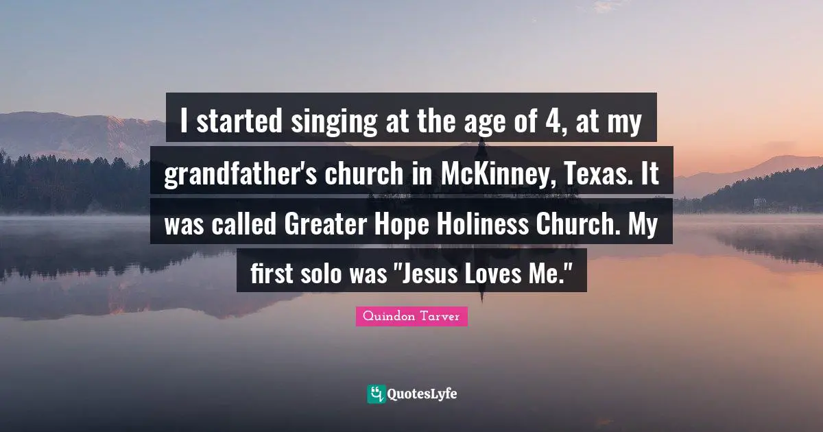 I started singing at the age of 4, at my grandfather's church in McKinney, Texas. It was called Greater Hope Holiness Church. My first solo was "Jesus Loves Me."