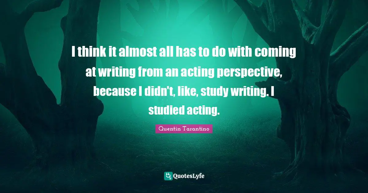 I think it almost all has to do with coming at writing from an acting perspective, because I didn't, like, study writing. I studied acting.