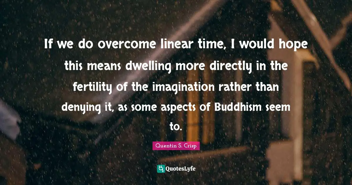If we do overcome linear time, I would hope this means dwelling more directly in the fertility of the imagination rather than denying it, as some aspects of Buddhism seem to.